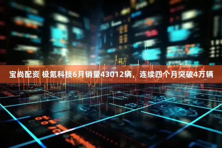 宝尚配资 极氪科技6月销量43012辆，连续四个月突破4万辆