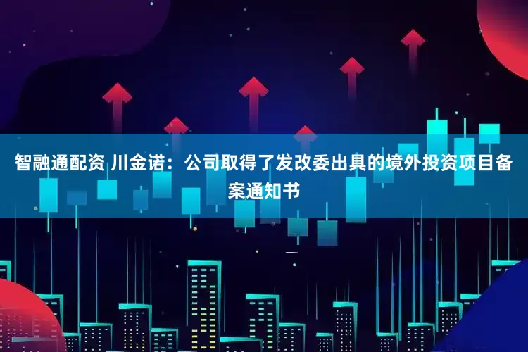 智融通配资 川金诺：公司取得了发改委出具的境外投资项目备案通知书