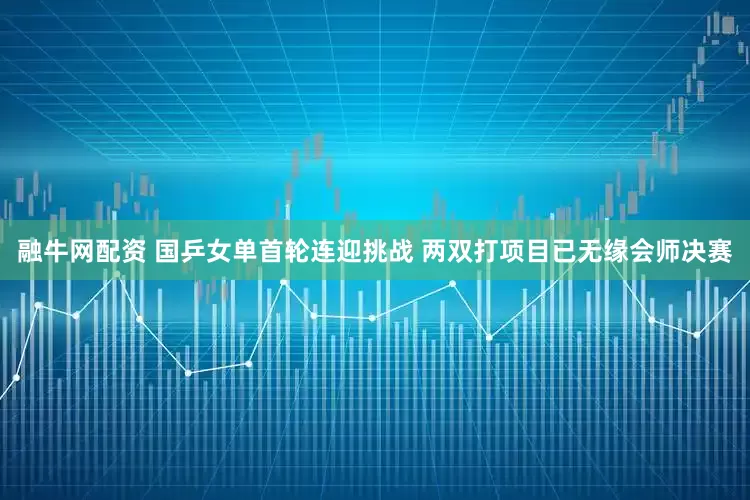 融牛网配资 国乒女单首轮连迎挑战 两双打项目已无缘会师决赛