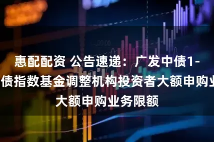 惠配配资 公告速递：广发中债1-3年农发债指数基金调整机构投资者大额申购业务限额
