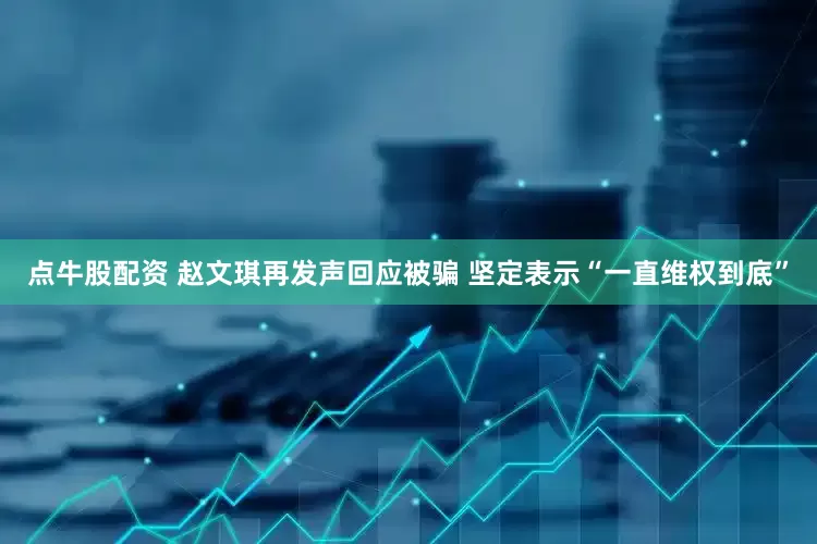 点牛股配资 赵文琪再发声回应被骗 坚定表示“一直维权到底”