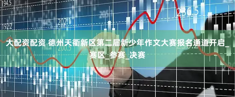 大配资配资 德州天衢新区第二届新少年作文大赛报名通道开启_赛区_参赛_决赛