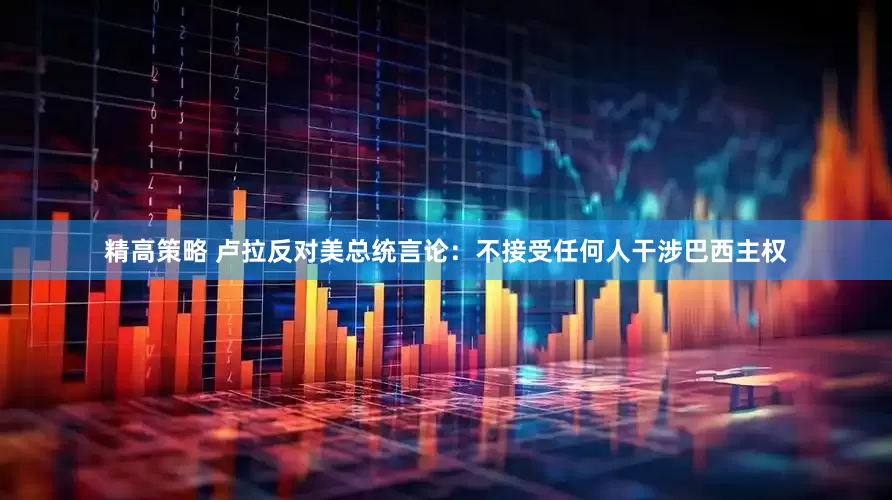 精高策略 卢拉反对美总统言论：不接受任何人干涉巴西主权