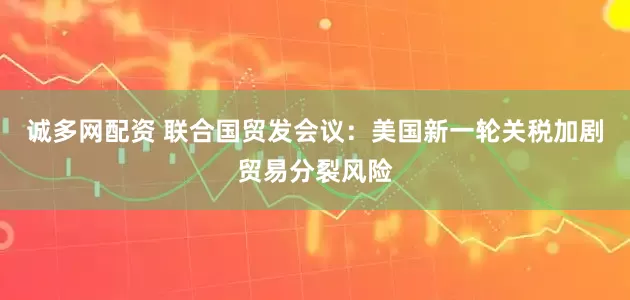诚多网配资 联合国贸发会议：美国新一轮关税加剧贸易分裂风险
