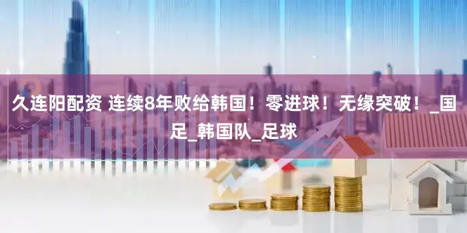 久连阳配资 连续8年败给韩国！零进球！无缘突破！_国足_韩国队_足球