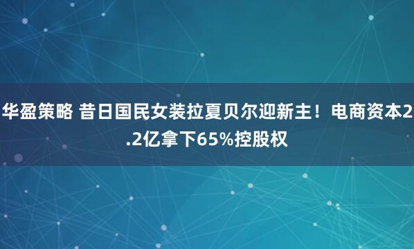 华盈策略 昔日国民女装拉夏贝尔迎新主！电商资本2.2亿拿下65%控股权