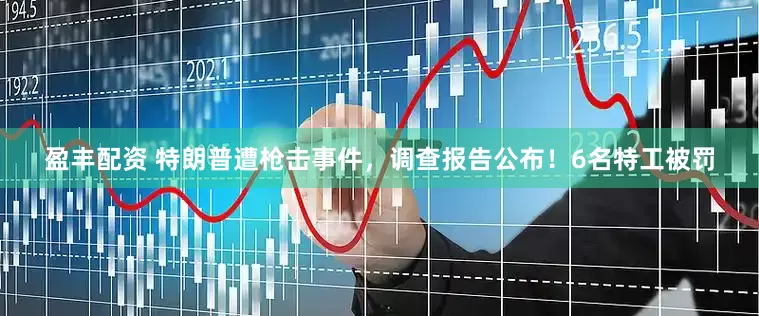 盈丰配资 特朗普遭枪击事件，调查报告公布！6名特工被罚