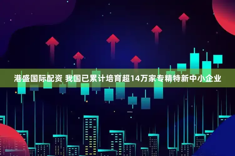 港盛国际配资 我国已累计培育超14万家专精特新中小企业