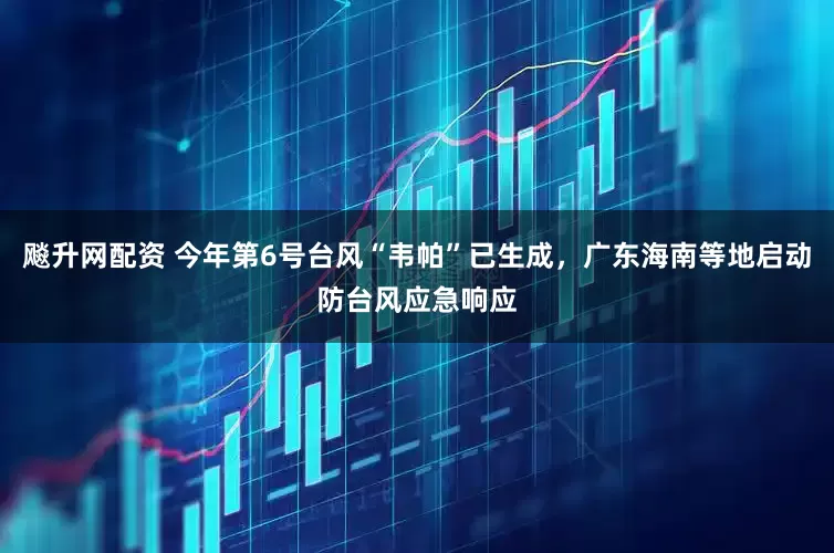 飚升网配资 今年第6号台风“韦帕”已生成，广东海南等地启动防台风应急响应