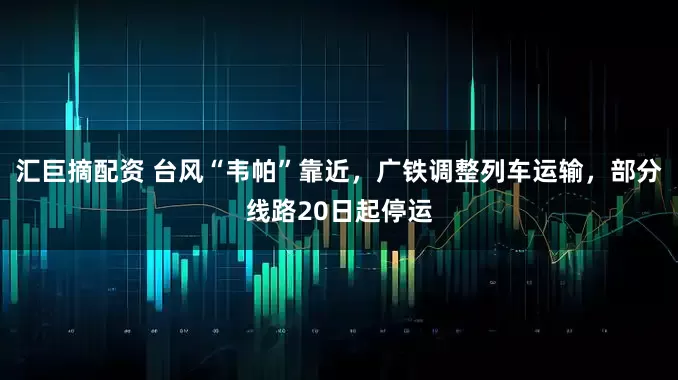 汇巨摘配资 台风“韦帕”靠近，广铁调整列车运输，部分线路20日起停运