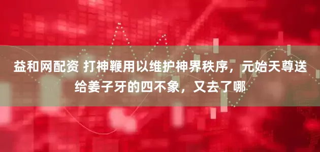 益和网配资 打神鞭用以维护神界秩序，元始天尊送给姜子牙的四不象，又去了哪