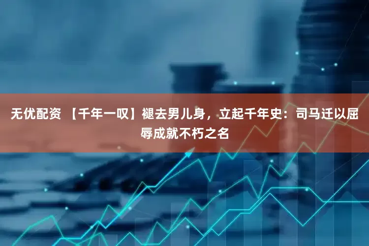 无优配资 【千年一叹】褪去男儿身，立起千年史：司马迁以屈辱成就不朽之名