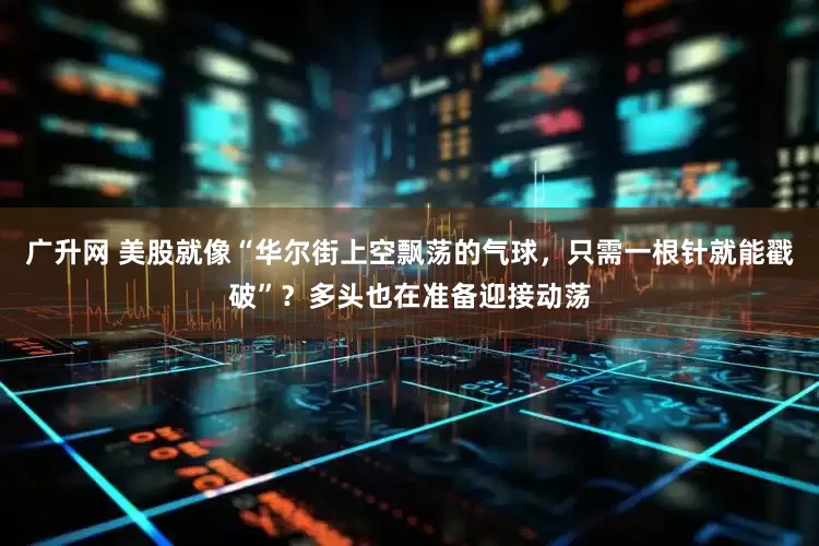 广升网 美股就像“华尔街上空飘荡的气球，只需一根针就能戳破”？多头也在准备迎接动荡
