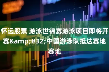 怀远股票 游泳世锦赛游泳项目即将开赛&#32;中国游泳队抵达赛地