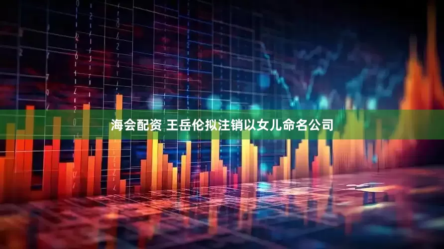 海会配资 王岳伦拟注销以女儿命名公司