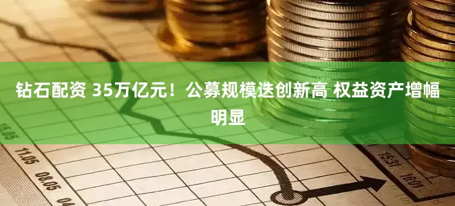 钻石配资 35万亿元！公募规模迭创新高 权益资产增幅明显