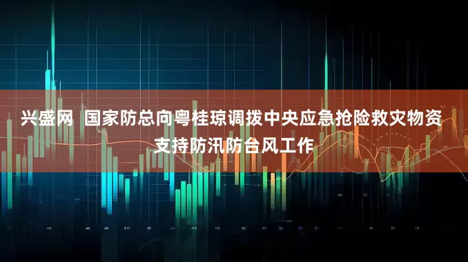 兴盛网  国家防总向粤桂琼调拨中央应急抢险救灾物资 支持防汛防台风工作