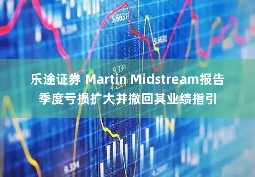 乐途证券 Martin Midstream报告季度亏损扩大并撤回其业绩指引