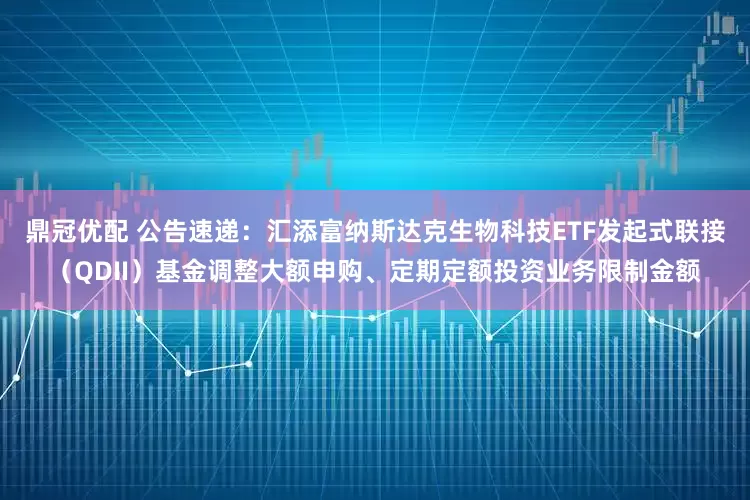 鼎冠优配 公告速递：汇添富纳斯达克生物科技ETF发起式联接（QDII）基金调整大额申购、定期定额投资业务限制金额