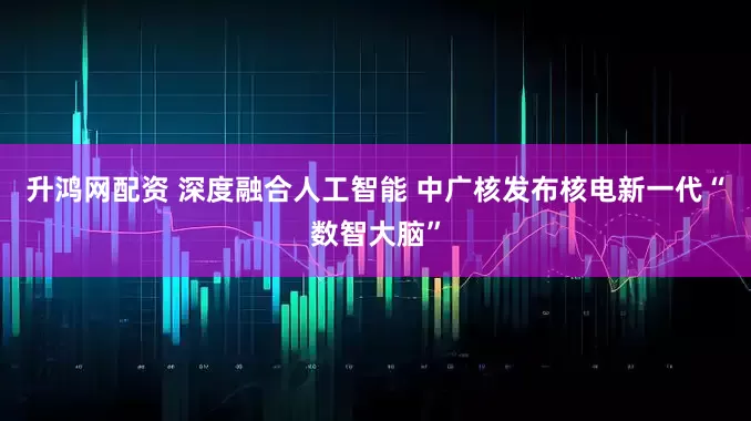 升鸿网配资 深度融合人工智能 中广核发布核电新一代“数智大脑”