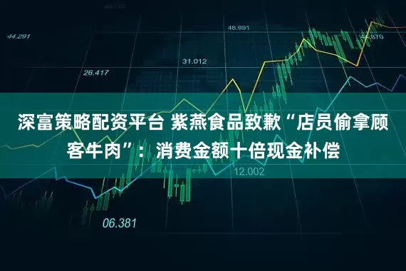 深富策略配资平台 紫燕食品致歉“店员偷拿顾客牛肉”：消费金额十倍现金补偿