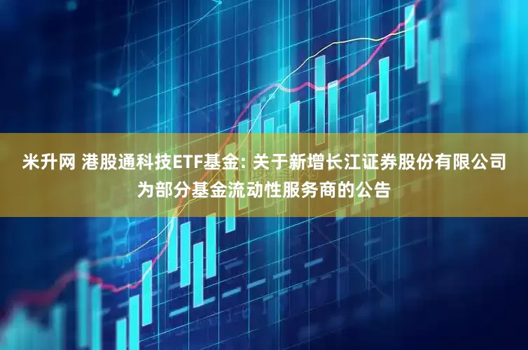 米升网 港股通科技ETF基金: 关于新增长江证券股份有限公司为部分基金流动性服务商的公告