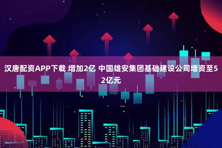 汉唐配资APP下载 增加2亿 中国雄安集团基础建设公司增资至52亿元