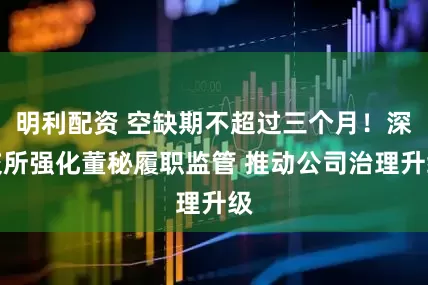 明利配资 空缺期不超过三个月!深交所强化董秘履职监管 推动公司治理升级