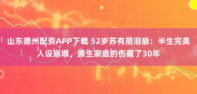 山东德州配资APP下载 52岁苏有朋泪崩：半生完美人设崩塌，原生家庭的伤藏了30年