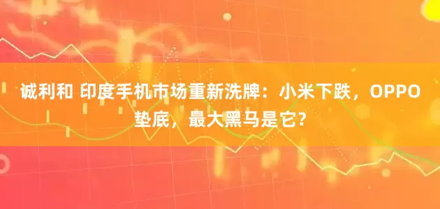 诚利和 印度手机市场重新洗牌：小米下跌，OPPO垫底，最大黑马是它？